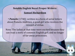 Notable English Novel Proper Writers:
Samuel Richardson
• Pamela (1740): written in a form of serial letters
about Pamela Andrews, a good girl who receives the
reward of virtue.
Note: The ladies at that time were excited because they
can read a story of common English girl, and no longer
of far-away princesses.
 