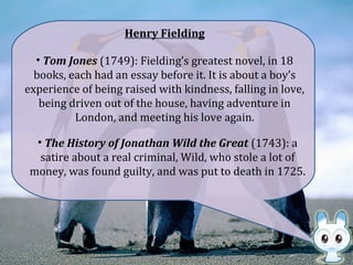 • Tom Jones (1749): Fielding’s greatest novel, in 18
books, each had an essay before it. It is about a boy’s
experience of being raised with kindness, falling in love,
being driven out of the house, having adventure in
London, and meeting his love again.
Henry Fielding
• The History of Jonathan Wild the Great (1743): a
satire about a real criminal, Wild, who stole a lot of
money, was found guilty, and was put to death in 1725.
 