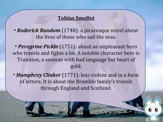 Tobias Smollet
• Roderick Random (1748): a picaresque novel about
the lives of those who sail the seas.
• Peregrine Pickle (1751): about an unpleasant hero
who travels and fights a lot. A notable character here is
Trunnion, a seaman with bad language but heart of
gold.
• Humphrey Clinker (1771): less violent and in a form
of letters. It is about the Bramble family’s travels
through England and Scotland.
 