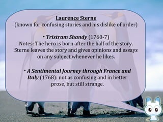 Laurence Sterne
(known for confusing stories and his dislike of order)
• Tristram Shandy (1760-7)
Notes: The hero is born after the half of the story.
Sterne leaves the story and gives opinions and essays
on any subject whenever he likes.
• A Sentimental Journey through France and
Italy (1768): not as confusing and in better
prose, but still strange.
 