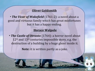 Oliver Goldsmith
• The Vicar of Wakefield (1761-2): a novel about a
good and virtuous family which has great misfortunes
but it has a happy ending.
• The Castle of Otranto (1764): a horror novel about
12th
and 13th
centuries impossible story, e.g. the
destruction of a building by a huge ghost inside it.
Horace Walpole
Note: it is written partly as a joke.
 