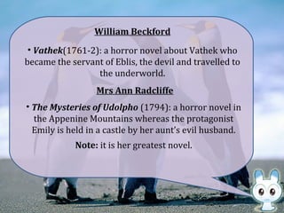 William Beckford
• Vathek(1761-2): a horror novel about Vathek who
became the servant of Eblis, the devil and travelled to
the underworld.
• The Mysteries of Udolpho (1794): a horror novel in
the Appenine Mountains whereas the protagonist
Emily is held in a castle by her aunt’s evil husband.
Mrs Ann Radcliffe
Note: it is her greatest novel.
 