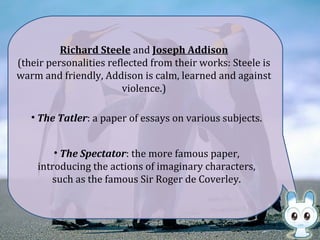 • The Tatler: a paper of essays on various subjects.
Richard Steele and Joseph Addison
(their personalities reflected from their works: Steele is
warm and friendly, Addison is calm, learned and against
violence.)
• The Spectator: the more famous paper,
introducing the actions of imaginary characters,
such as the famous Sir Roger de Coverley.
 