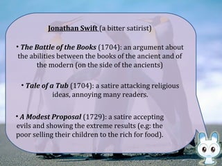 • The Battle of the Books (1704): an argument about
the abilities between the books of the ancient and of
the modern (on the side of the ancients)
Jonathan Swift (a bitter satirist)
• Tale of a Tub (1704): a satire attacking religious
ideas, annoying many readers.
• A Modest Proposal (1729): a satire accepting
evils and showing the extreme results (e.g: the
poor selling their children to the rich for food).
 