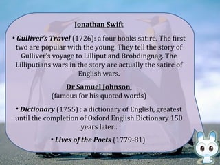 Jonathan Swift
• Gulliver’s Travel (1726): a four books satire. The first
two are popular with the young. They tell the story of
Gulliver’s voyage to Lilliput and Brobdingnag. The
Lilliputians wars in the story are actually the satire of
English wars.
Dr Samuel Johnson
(famous for his quoted words)
• Dictionary (1755) : a dictionary of English, greatest
until the completion of Oxford English Dictionary 150
years later..
• Lives of the Poets (1779-81)
 