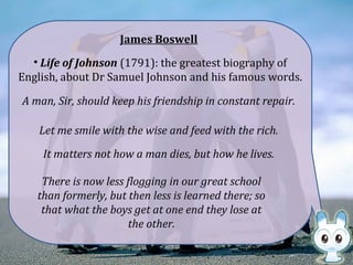 James Boswell
• Life of Johnson (1791): the greatest biography of
English, about Dr Samuel Johnson and his famous words.
A man, Sir, should keep his friendship in constant repair.
Let me smile with the wise and feed with the rich.
There is now less flogging in our great school
than formerly, but then less is learned there; so
that what the boys get at one end they lose at
the other.
It matters not how a man dies, but how he lives.
 