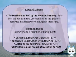 Edward Gibbon
• The Decline and Fall of the Roman Empire (1764-
88): six books in total, recognized as the greatest
accurate historical work in English literature.
Edmund Burke
(a lawyer and a member of Parliament)
• Speech on American Taxation (1774)
• Speech on Conciliation with America (1775)
• Letter to the Sheriffs of Bristol (1777)
• Reflection on the French Revolution (1790)
 