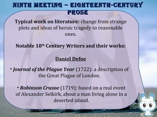 NiNth MeetiNg – eighteeNth-CeNtURYNiNth MeetiNg – eighteeNth-CeNtURY
PROSePROSe
Notable 18th
Century Writers and their works:
Typical work on literature: change from strange
plots and ideas of heroic tragedy to reasonable
ones.
Daniel Defoe
• Journal of the Plague Year (1722): a description of
the Great Plague of London.
• Robinson Crusoe (1719): based on a real event
of Alexander Selkirk, about a man living alone in a
deserted island.
 