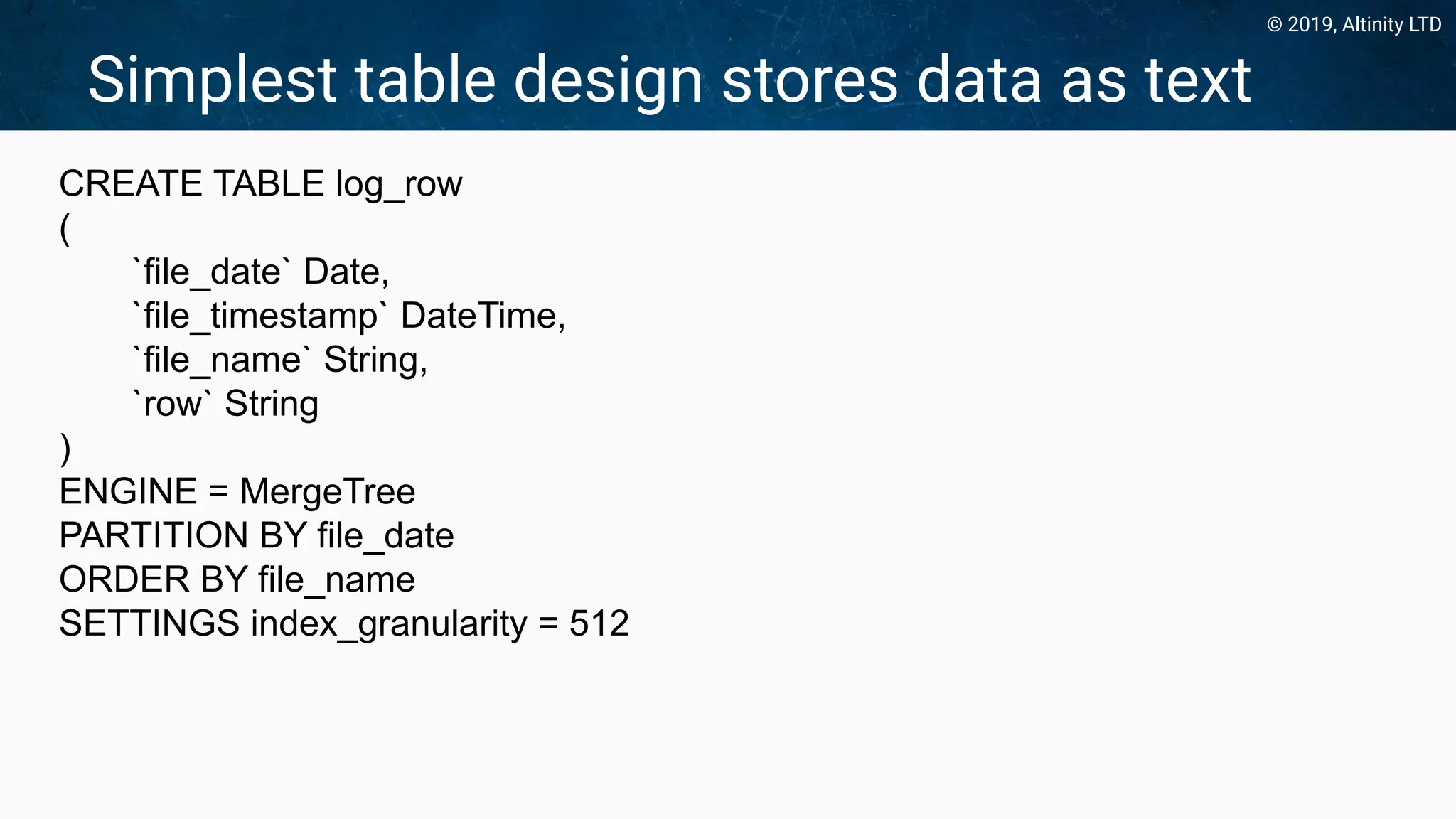© 2019, Altinity LTD
Simplest table design stores data as text
CREATE TABLE log_row
(
`file_date` Date,
`file_timestamp` DateTime,
`file_name` String,
`row` String
)
ENGINE = MergeTree
PARTITION BY file_date
ORDER BY file_name
SETTINGS index_granularity = 512
 