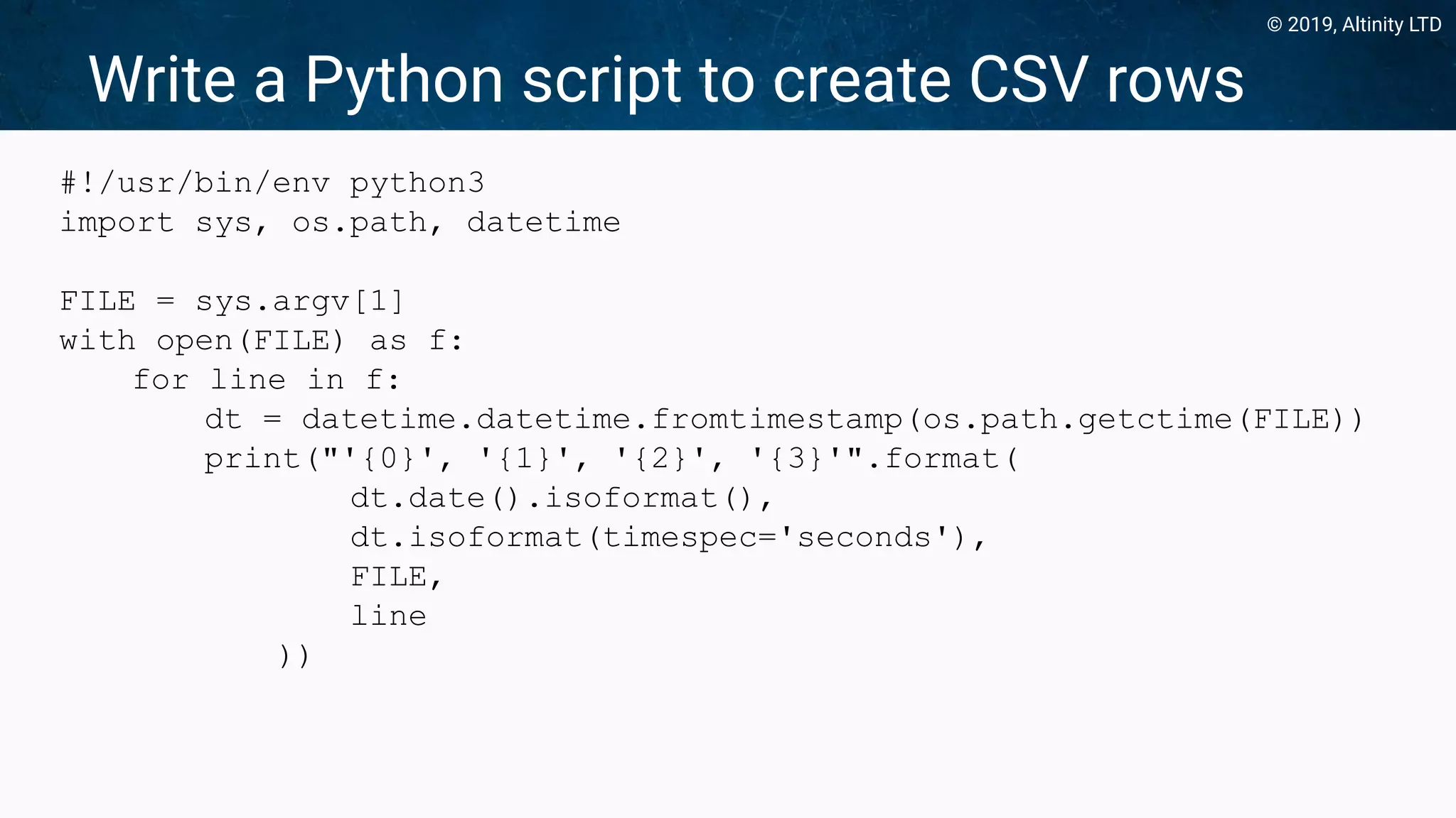 © 2019, Altinity LTD
Write a Python script to create CSV rows
#!/usr/bin/env python3
import sys, os.path, datetime
FILE = sys.argv[1]
with open(FILE) as f:
for line in f:
dt = datetime.datetime.fromtimestamp(os.path.getctime(FILE))
print("'{0}', '{1}', '{2}', '{3}'".format(
dt.date().isoformat(),
dt.isoformat(timespec='seconds'),
FILE,
line
))
 