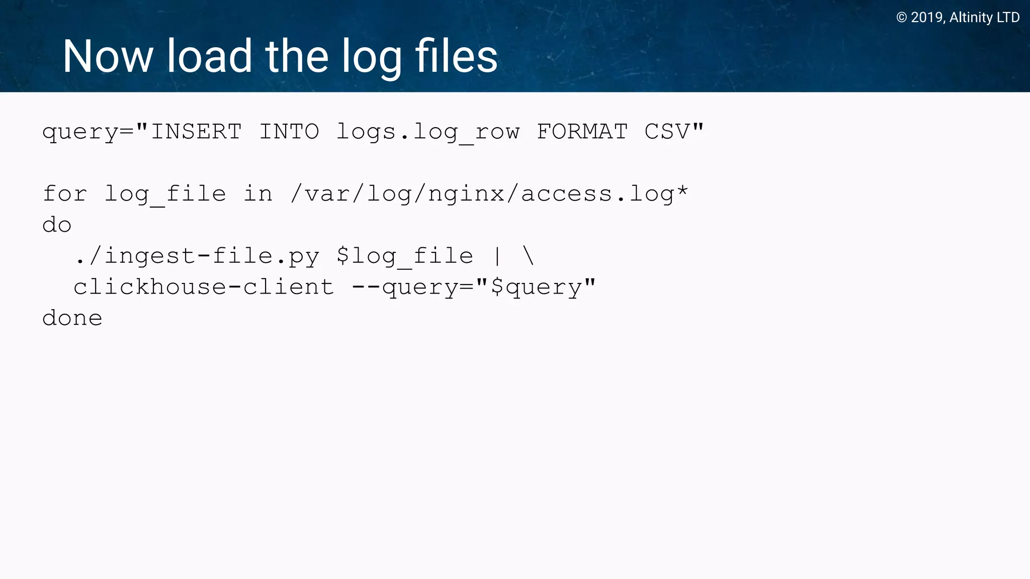© 2019, Altinity LTD
Now load the log ﬁles
query="INSERT INTO logs.log_row FORMAT CSV"
for log_file in /var/log/nginx/access.log*
do
./ingest-file.py $log_file | 
clickhouse-client --query="$query"
done
 