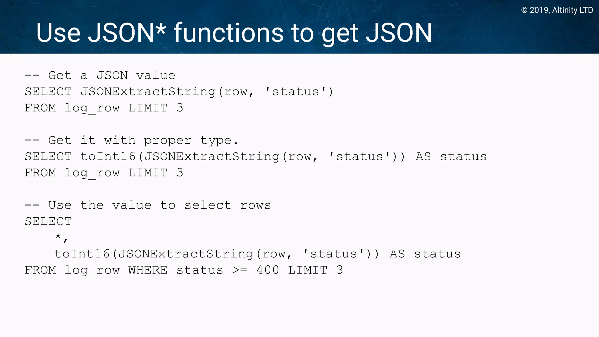 © 2019, Altinity LTD
Use JSON* functions to get JSON
-- Get a JSON value
SELECT JSONExtractString(row, 'status')
FROM log_row LIMIT 3
-- Get it with proper type.
SELECT toInt16(JSONExtractString(row, 'status')) AS status
FROM log_row LIMIT 3
-- Use the value to select rows
SELECT
*,
toInt16(JSONExtractString(row, 'status')) AS status
FROM log_row WHERE status >= 400 LIMIT 3
 
