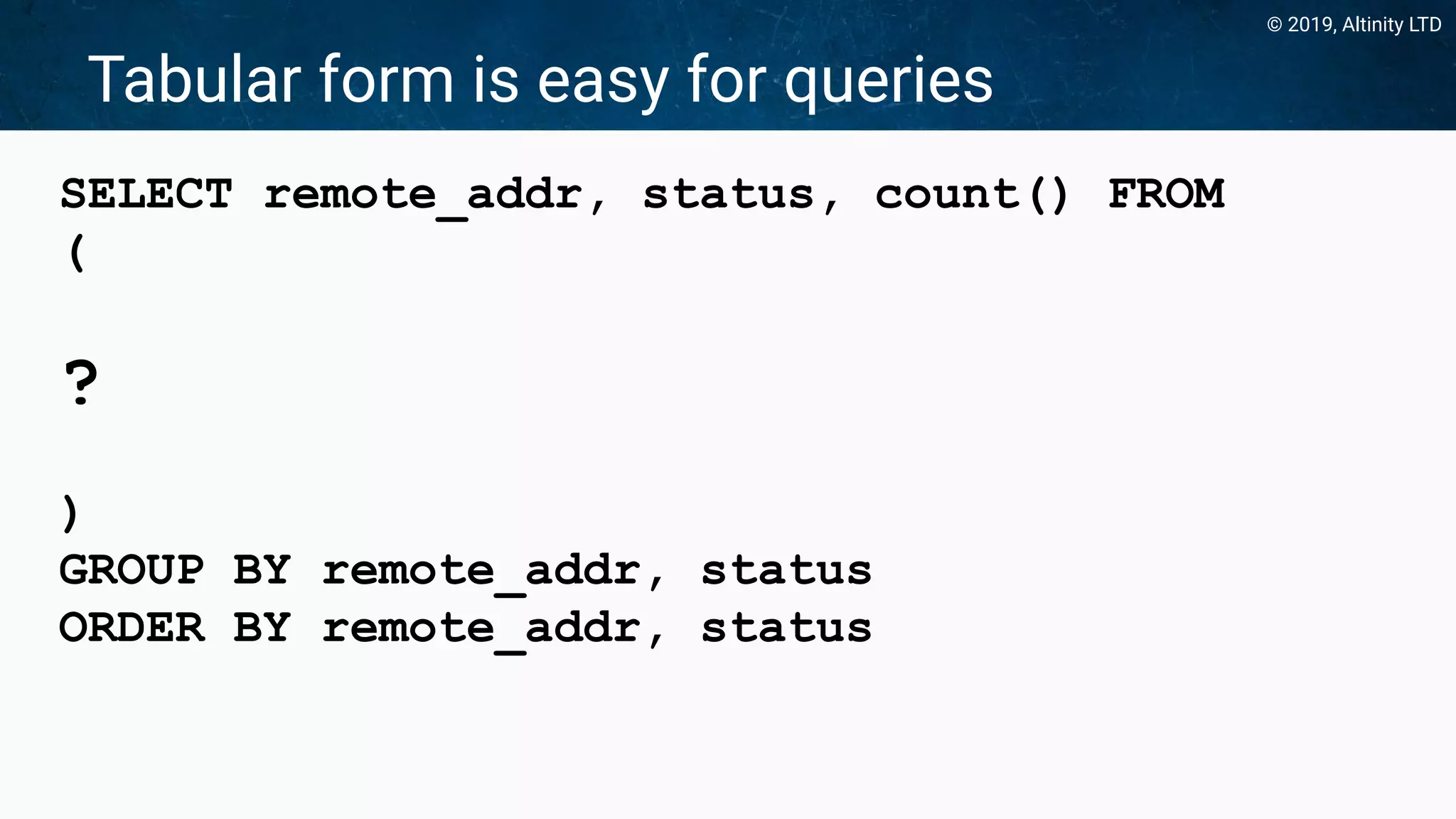 © 2019, Altinity LTD
Tabular form is easy for queries
SELECT remote_addr, status, count() FROM
(
?
)
GROUP BY remote_addr, status
ORDER BY remote_addr, status
 