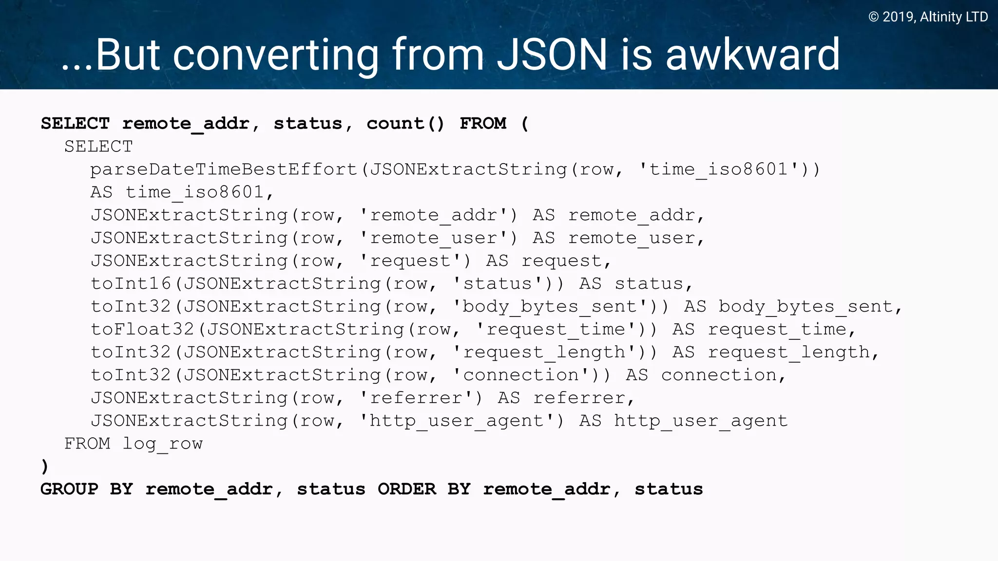 © 2019, Altinity LTD
...But converting from JSON is awkward
SELECT remote_addr, status, count() FROM (
SELECT
parseDateTimeBestEffort(JSONExtractString(row, 'time_iso8601'))
AS time_iso8601,
JSONExtractString(row, 'remote_addr') AS remote_addr,
JSONExtractString(row, 'remote_user') AS remote_user,
JSONExtractString(row, 'request') AS request,
toInt16(JSONExtractString(row, 'status')) AS status,
toInt32(JSONExtractString(row, 'body_bytes_sent')) AS body_bytes_sent,
toFloat32(JSONExtractString(row, 'request_time')) AS request_time,
toInt32(JSONExtractString(row, 'request_length')) AS request_length,
toInt32(JSONExtractString(row, 'connection')) AS connection,
JSONExtractString(row, 'referrer') AS referrer,
JSONExtractString(row, 'http_user_agent') AS http_user_agent
FROM log_row
)
GROUP BY remote_addr, status ORDER BY remote_addr, status
 