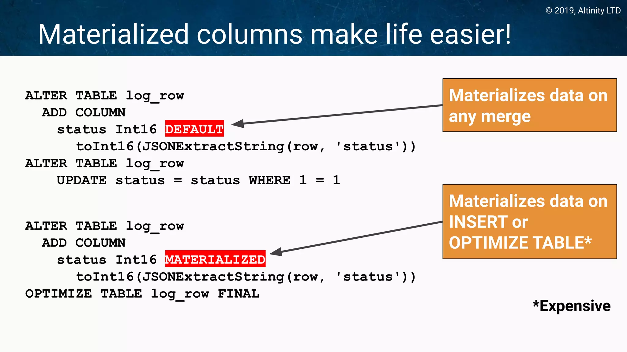 © 2019, Altinity LTD
Materialized columns make life easier!
ALTER TABLE log_row
ADD COLUMN
status Int16 DEFAULT
toInt16(JSONExtractString(row, 'status'))
ALTER TABLE log_row
UPDATE status = status WHERE 1 = 1
ALTER TABLE log_row
ADD COLUMN
status Int16 MATERIALIZED
toInt16(JSONExtractString(row, 'status'))
OPTIMIZE TABLE log_row FINAL
Materializes data on
INSERT or
OPTIMIZE TABLE*
Materializes data on
any merge
*Expensive
 