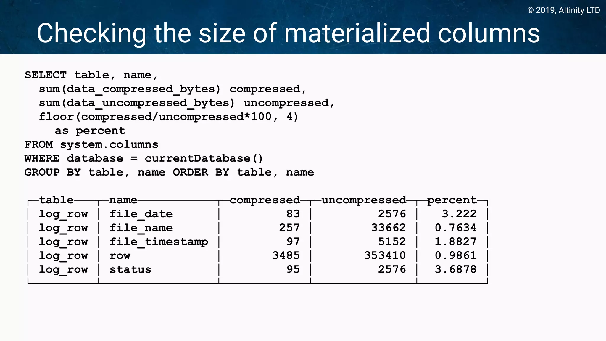 © 2019, Altinity LTD
Checking the size of materialized columns
SELECT table, name,
sum(data_compressed_bytes) compressed,
sum(data_uncompressed_bytes) uncompressed,
floor(compressed/uncompressed*100, 4)
as percent
FROM system.columns
WHERE database = currentDatabase()
GROUP BY table, name ORDER BY table, name
┌─table───┬─name───────────┬─compressed─┬─uncompressed─┬─percent─┐
│ log_row │ file_date │ 83 │ 2576 │ 3.222 │
│ log_row │ file_name │ 257 │ 33662 │ 0.7634 │
│ log_row │ file_timestamp │ 97 │ 5152 │ 1.8827 │
│ log_row │ row │ 3485 │ 353410 │ 0.9861 │
│ log_row │ status │ 95 │ 2576 │ 3.6878 │
└─────────┴────────────────┴────────────┴──────────────┴─────────┘
 