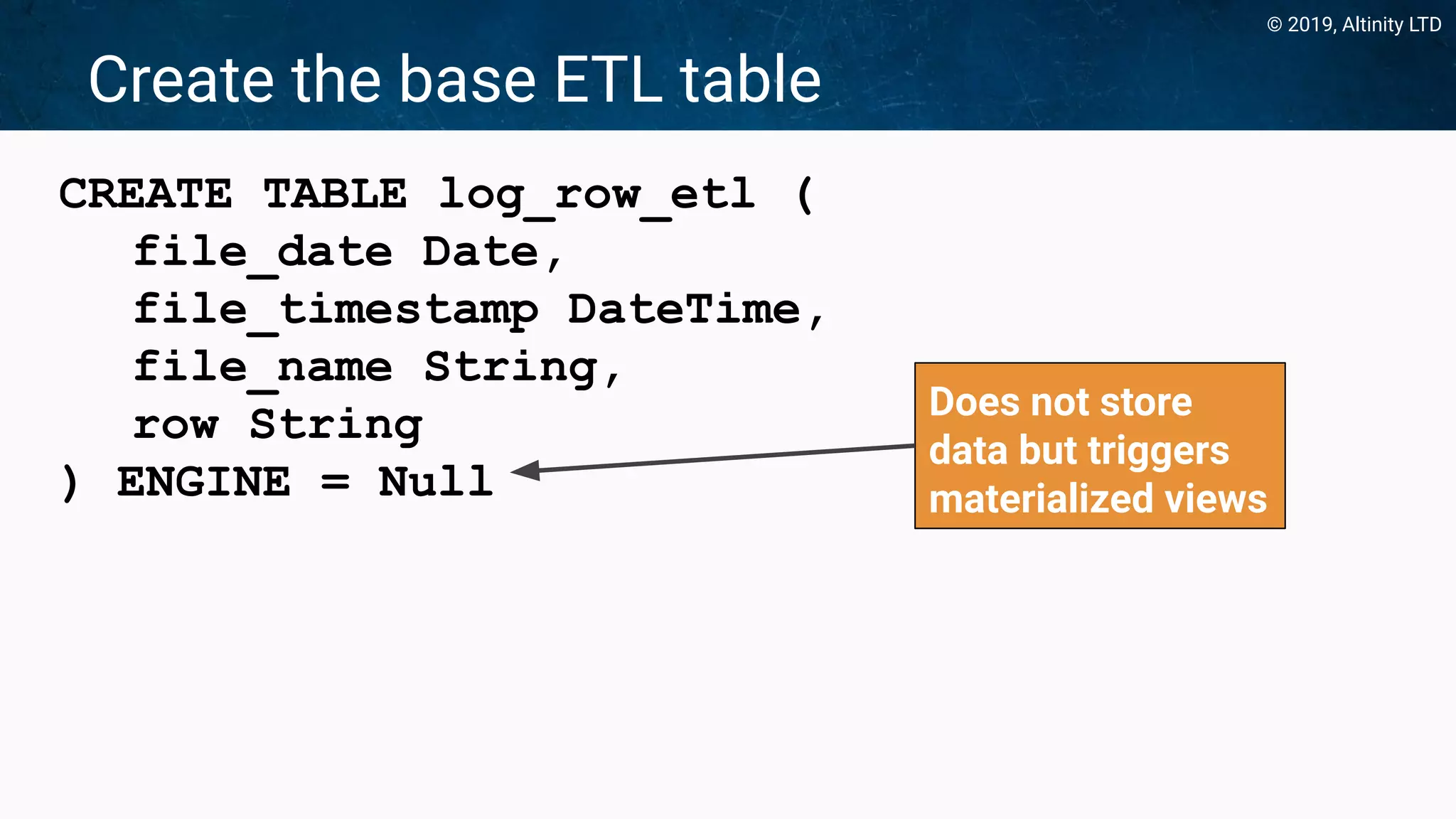 © 2019, Altinity LTD
Create the base ETL table
CREATE TABLE log_row_etl (
file_date Date,
file_timestamp DateTime,
file_name String,
row String
) ENGINE = Null
Does not store
data but triggers
materialized views
 