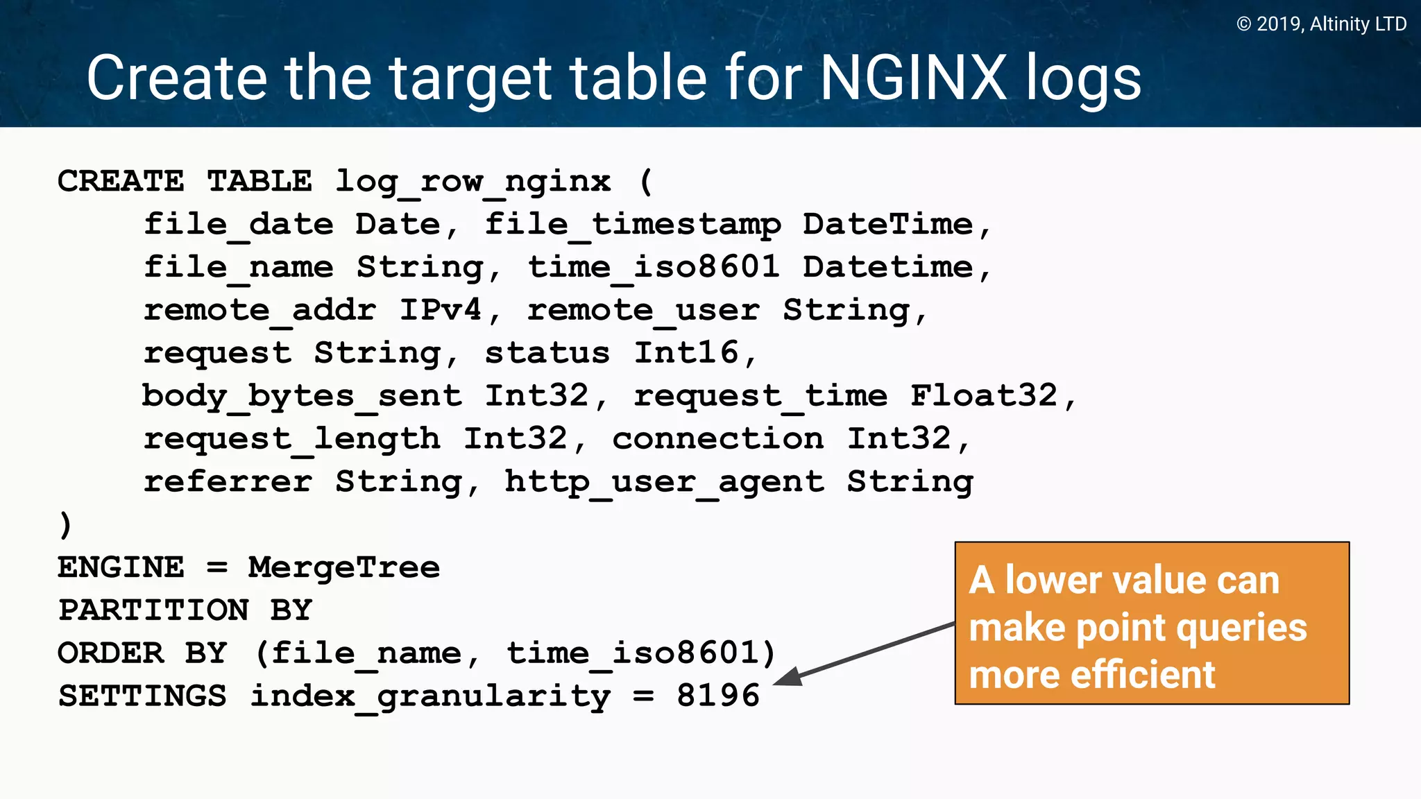 © 2019, Altinity LTD
Create the target table for NGINX logs
CREATE TABLE log_row_nginx (
file_date Date, file_timestamp DateTime,
file_name String, time_iso8601 Datetime,
remote_addr IPv4, remote_user String,
request String, status Int16,
body_bytes_sent Int32, request_time Float32,
request_length Int32, connection Int32,
referrer String, http_user_agent String
)
ENGINE = MergeTree
PARTITION BY
ORDER BY (file_name, time_iso8601)
SETTINGS index_granularity = 8196
A lower value can
make point queries
more eﬃcient
 