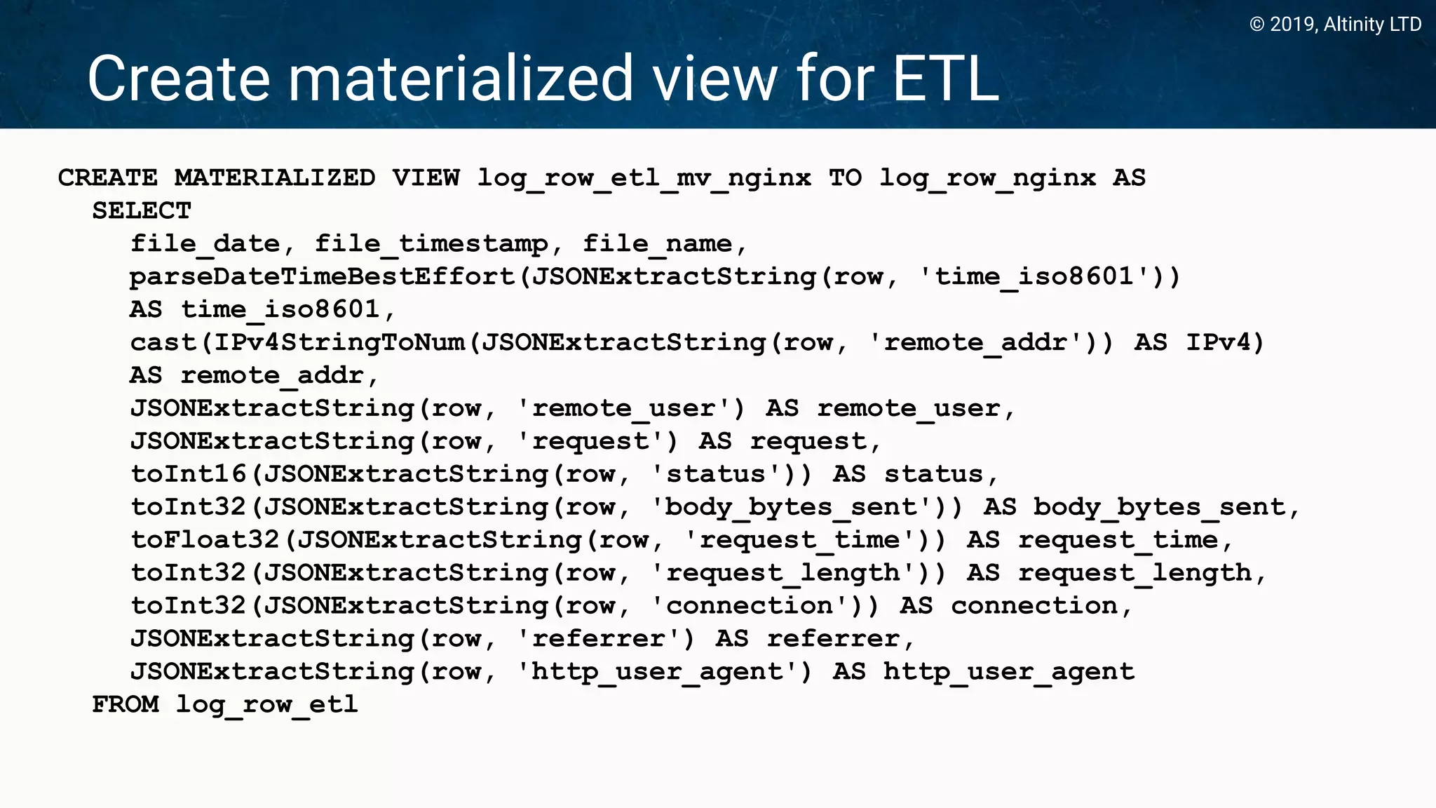 © 2019, Altinity LTD
Create materialized view for ETL
CREATE MATERIALIZED VIEW log_row_etl_mv_nginx TO log_row_nginx AS
SELECT
file_date, file_timestamp, file_name,
parseDateTimeBestEffort(JSONExtractString(row, 'time_iso8601'))
AS time_iso8601,
cast(IPv4StringToNum(JSONExtractString(row, 'remote_addr')) AS IPv4)
AS remote_addr,
JSONExtractString(row, 'remote_user') AS remote_user,
JSONExtractString(row, 'request') AS request,
toInt16(JSONExtractString(row, 'status')) AS status,
toInt32(JSONExtractString(row, 'body_bytes_sent')) AS body_bytes_sent,
toFloat32(JSONExtractString(row, 'request_time')) AS request_time,
toInt32(JSONExtractString(row, 'request_length')) AS request_length,
toInt32(JSONExtractString(row, 'connection')) AS connection,
JSONExtractString(row, 'referrer') AS referrer,
JSONExtractString(row, 'http_user_agent') AS http_user_agent
FROM log_row_etl
 