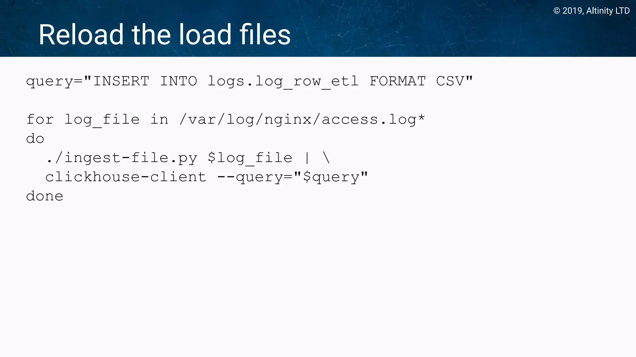© 2019, Altinity LTD
Reload the load ﬁles
query="INSERT INTO logs.log_row_etl FORMAT CSV"
for log_file in /var/log/nginx/access.log*
do
./ingest-file.py $log_file | 
clickhouse-client --query="$query"
done
 