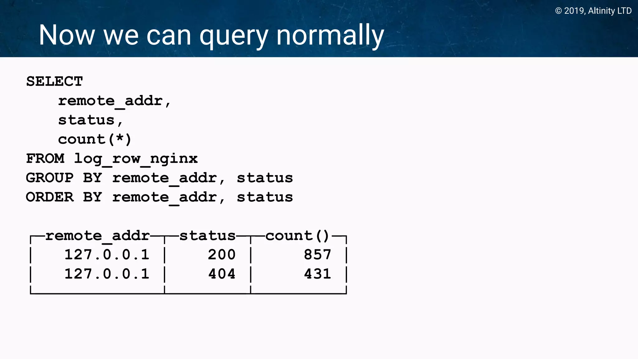 © 2019, Altinity LTD
Now we can query normally
SELECT
remote_addr,
status,
count(*)
FROM log_row_nginx
GROUP BY remote_addr, status
ORDER BY remote_addr, status
┌─remote_addr─┬─status─┬─count()─┐
│ 127.0.0.1 │ 200 │ 857 │
│ 127.0.0.1 │ 404 │ 431 │
└─────────────┴────────┴─────────┘
 