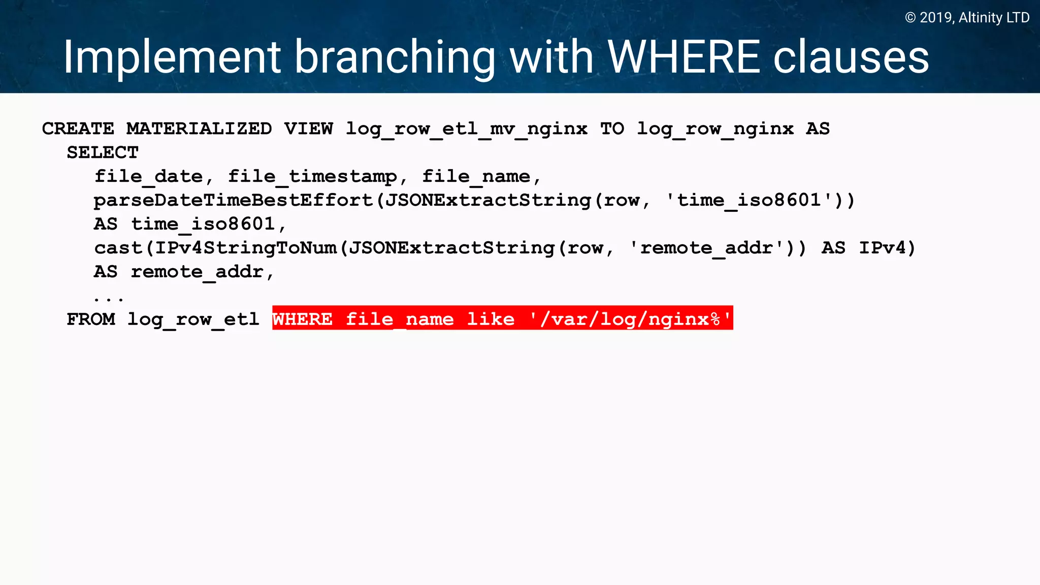 © 2019, Altinity LTD
Implement branching with WHERE clauses
CREATE MATERIALIZED VIEW log_row_etl_mv_nginx TO log_row_nginx AS
SELECT
file_date, file_timestamp, file_name,
parseDateTimeBestEffort(JSONExtractString(row, 'time_iso8601'))
AS time_iso8601,
cast(IPv4StringToNum(JSONExtractString(row, 'remote_addr')) AS IPv4)
AS remote_addr,
...
FROM log_row_etl WHERE file_name like '/var/log/nginx%'
 