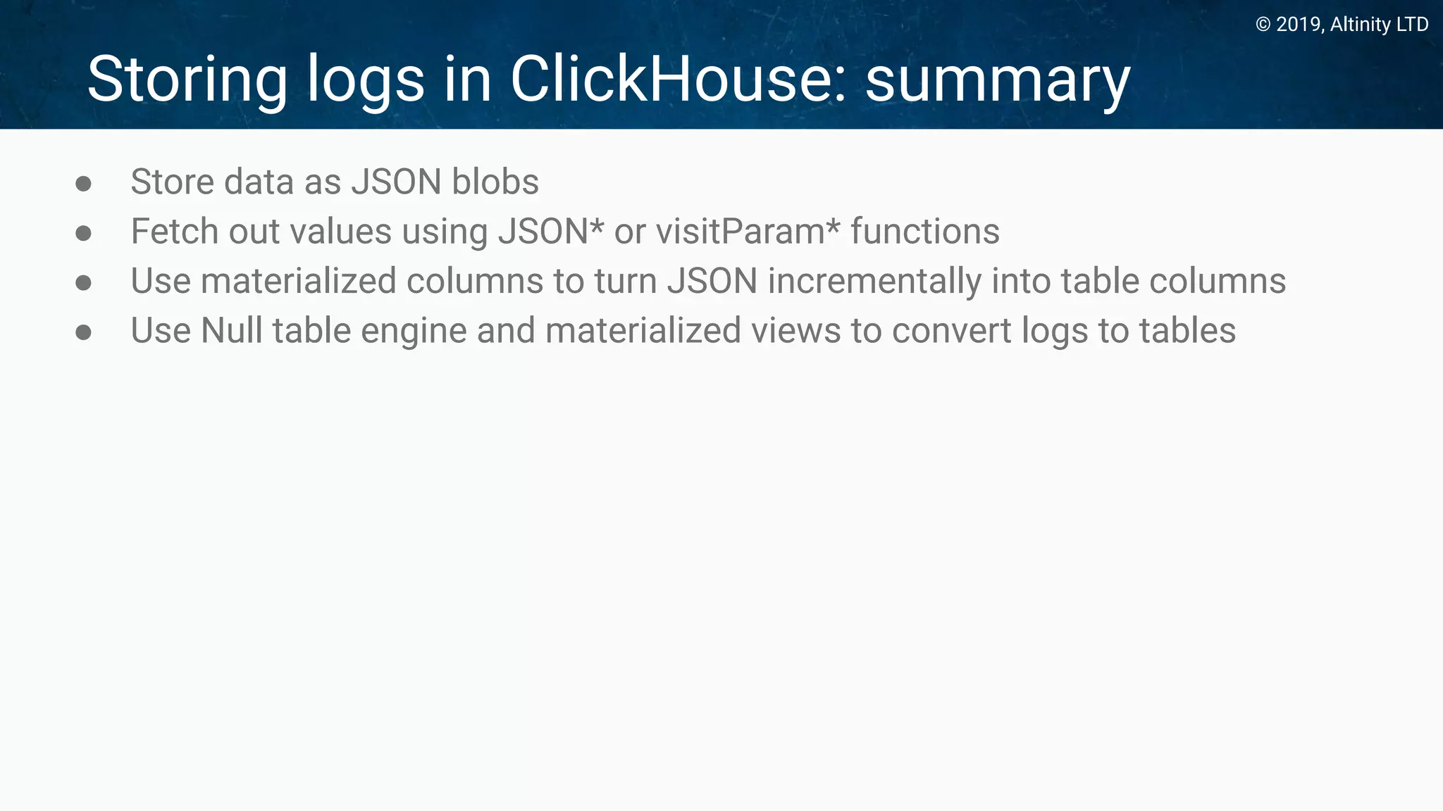 © 2019, Altinity LTD
Storing logs in ClickHouse: summary
● Store data as JSON blobs
● Fetch out values using JSON* or visitParam* functions
● Use materialized columns to turn JSON incrementally into table columns
● Use Null table engine and materialized views to convert logs to tables
 
