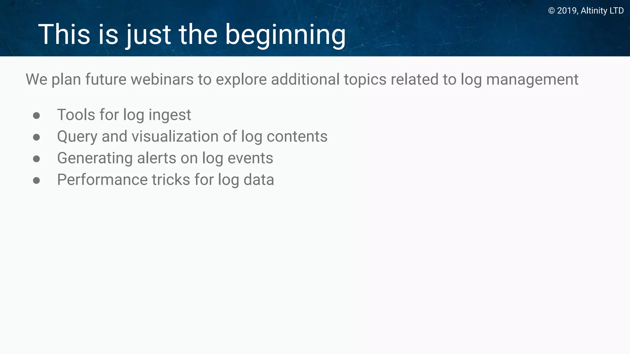 © 2019, Altinity LTD
This is just the beginning
We plan future webinars to explore additional topics related to log management
● Tools for log ingest
● Query and visualization of log contents
● Generating alerts on log events
● Performance tricks for log data
 