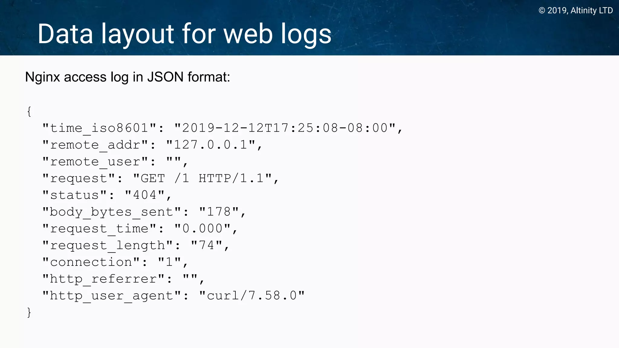 © 2019, Altinity LTD
Data layout for web logs
Nginx access log in JSON format:
{
"time_iso8601": "2019-12-12T17:25:08-08:00",
"remote_addr": "127.0.0.1",
"remote_user": "",
"request": "GET /1 HTTP/1.1",
"status": "404",
"body_bytes_sent": "178",
"request_time": "0.000",
"request_length": "74",
"connection": "1",
"http_referrer": "",
"http_user_agent": "curl/7.58.0"
}
 