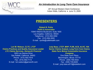 An Introduction to Long Term Care Insurance
                                                  25th Annual Western Claim Conference
                                                 Indian Wells, California ♦ June 15, 2009




                                    PRESENTERS
                                        Robert R. Pohls
                                     Pohls & Associates
                              10940 Wilshire Boulevard, Suite 1600
                                 Los Angeles, California 90024
                                  Telephone: (310) 694-3092
                                     Fax: (310) 694-3093
                                E-mail: rpohls@califehealth.com


         Lori M. Watson, CLTC, LTCP                Judy Bass, LTCP, MHP, FLMI, ACS, ALHC, HIA
Claims Practices and Quality Assurance Leader      Senior Claims Analyst, Long-Term Care Claims
   LTC Claims Services, Genworth Financial            State Farm Mutual Automobile Insurance
             1650 Los Gamos Drive                                     Company
         San Rafael, California 94903                           One State Farm Plaza
            Phone: (415) 492-7916                            Bloomington, Illinois 61710
              Fax: (415) 492-7113                              Phone: (309) 766-4542
       E-mail: lori.watson@genworth.com                          Fax: (309) 735-6200
                                                       E-mail: judy.bass.a013@statefarm.com
                                                                                                  1
 