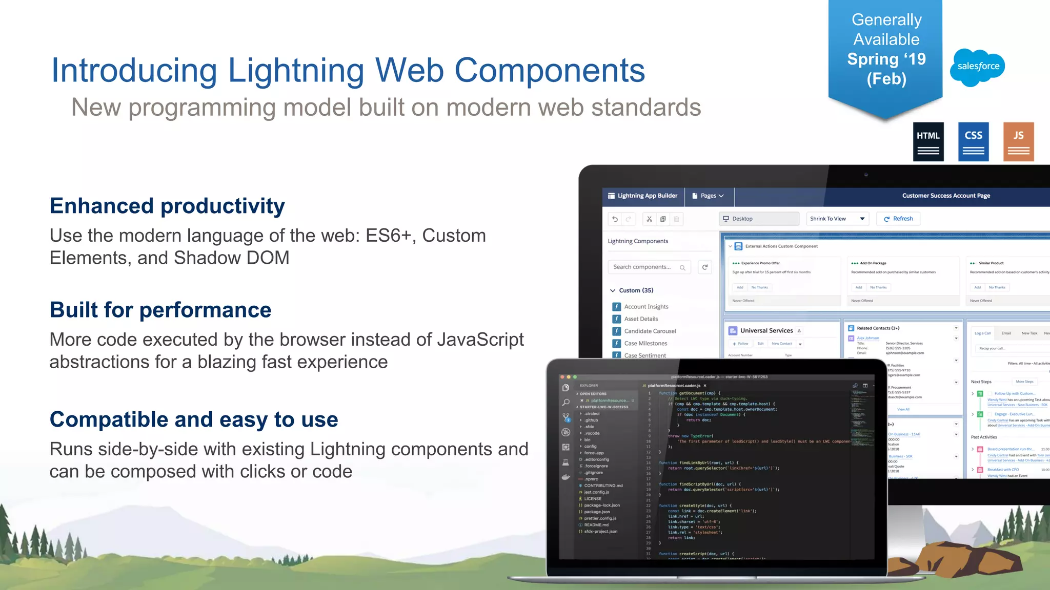 Enhanced productivity Use the modern language of the web: ES6+, Custom Elements, and Shadow DOM Built for performance More code executed by the browser instead of JavaScript abstractions for a blazing fast experience Compatible and easy to use Runs side-by-side with existing Lightning components and can be composed with clicks or code Introducing Lightning Web Components Generally Available Spring ‘19 (Feb) New programming model built on modern web standards 