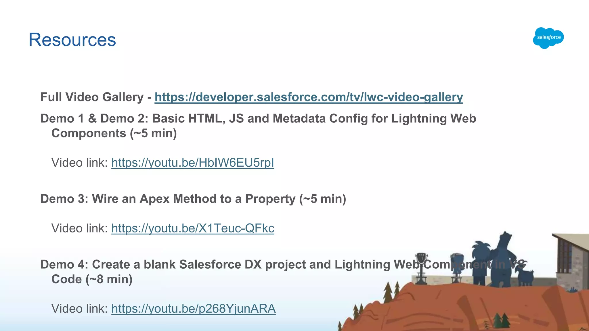 Resources Full Video Gallery - https://developer.salesforce.com/tv/lwc-video-gallery Demo 1 & Demo 2: Basic HTML, JS and Metadata Config for Lightning Web Components (~5 min) Video link: https://youtu.be/HbIW6EU5rpI Demo 3: Wire an Apex Method to a Property (~5 min) Video link: https://youtu.be/X1Teuc-QFkc Demo 4: Create a blank Salesforce DX project and Lightning Web Component in VS Code (~8 min) Video link: https://youtu.be/p268YjunARA 