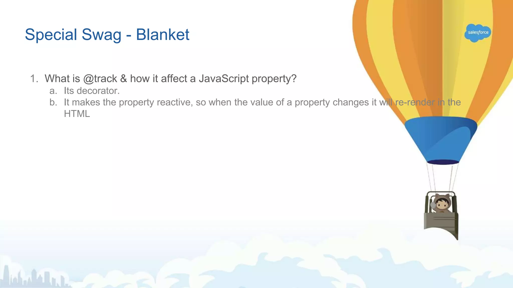 Special Swag - Blanket 1. What is @track & how it affect a JavaScript property? a. Its decorator. b. It makes the property reactive, so when the value of a property changes it will re-render in the HTML 
