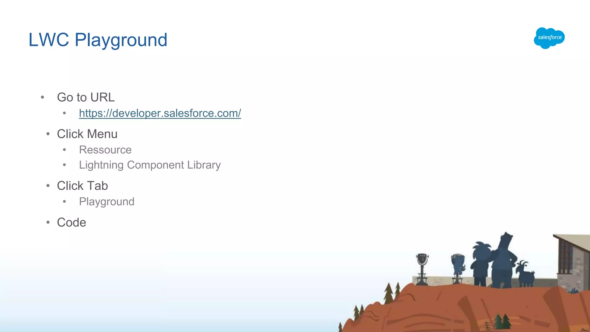 LWC Playground • Go to URL • https://developer.salesforce.com/ • Click Menu • Ressource • Lightning Component Library • Click Tab • Playground • Code 