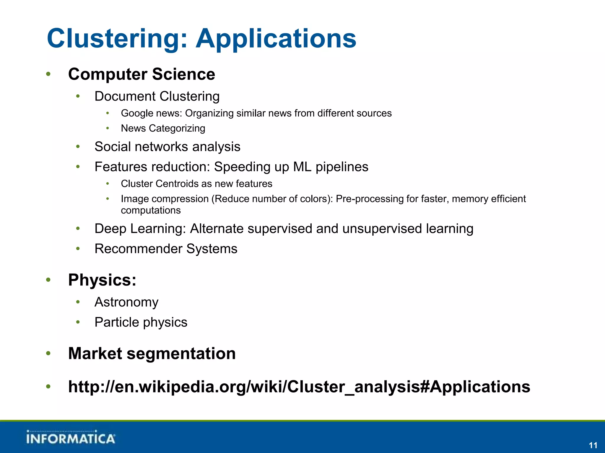 11 
Clustering: Applications 
• Computer Science 
• Document Clustering 
• Google news: Organizing similar news from different sources 
• News Categorizing 
• Social networks analysis 
• Features reduction: Speeding up ML pipelines 
• Cluster Centroids as new features 
• Image compression (Reduce number of colors): Pre-processing for faster, memory efficient 
computations 
• Deep Learning: Alternate supervised and unsupervised learning 
• Recommender Systems 
• Physics: 
• Astronomy 
• Particle physics 
• Market segmentation 
• http://en.wikipedia.org/wiki/Cluster_analysis#Applications 
 