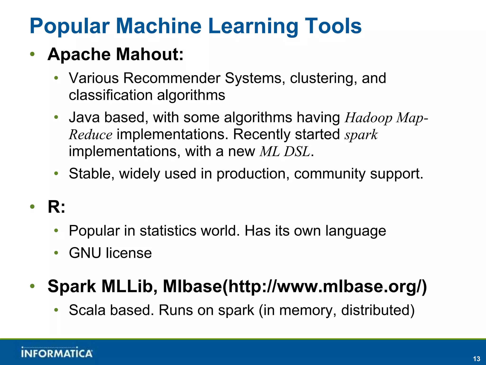 13 
Popular Machine Learning Tools 
• Apache Mahout: 
• Various Recommender Systems, clustering, and 
classification algorithms 
• Java based, with some algorithms having Hadoop Map- 
Reduce implementations. Recently started spark 
implementations, with a new ML DSL. 
• Stable, widely used in production, community support. 
• R: 
• Popular in statistics world. Has its own language 
• GNU license 
• Spark MLLib, Mlbase(http://www.mlbase.org/) 
• Scala based. Runs on spark (in memory, distributed) 
 