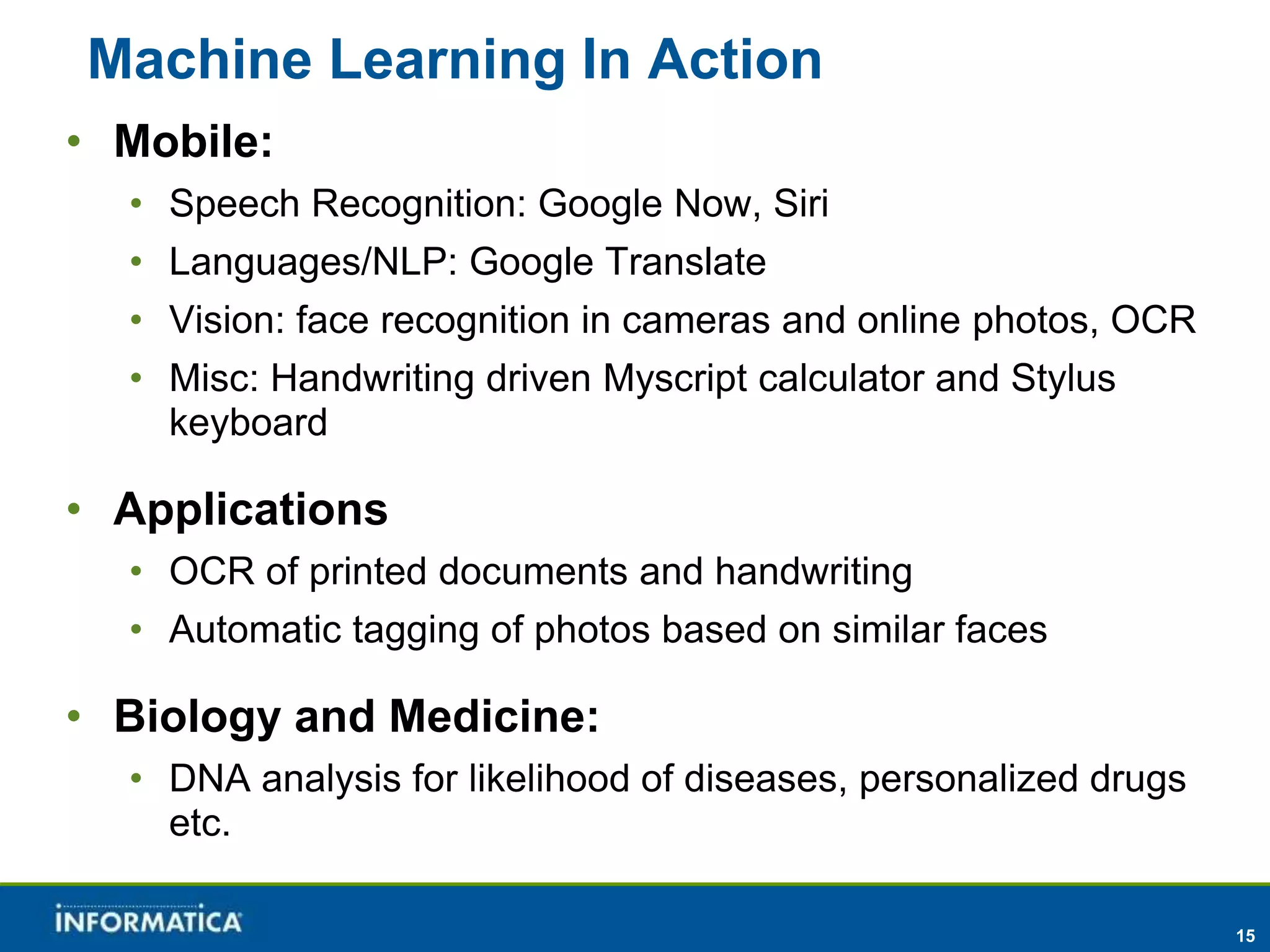15 
Machine Learning In Action 
• Mobile: 
• Speech Recognition: Google Now, Siri 
• Languages/NLP: Google Translate 
• Vision: face recognition in cameras and online photos, OCR 
• Misc: Handwriting driven Myscript calculator and Stylus 
keyboard 
• Applications 
• OCR of printed documents and handwriting 
• Automatic tagging of photos based on similar faces 
• Biology and Medicine: 
• DNA analysis for likelihood of diseases, personalized drugs 
etc. 
 
