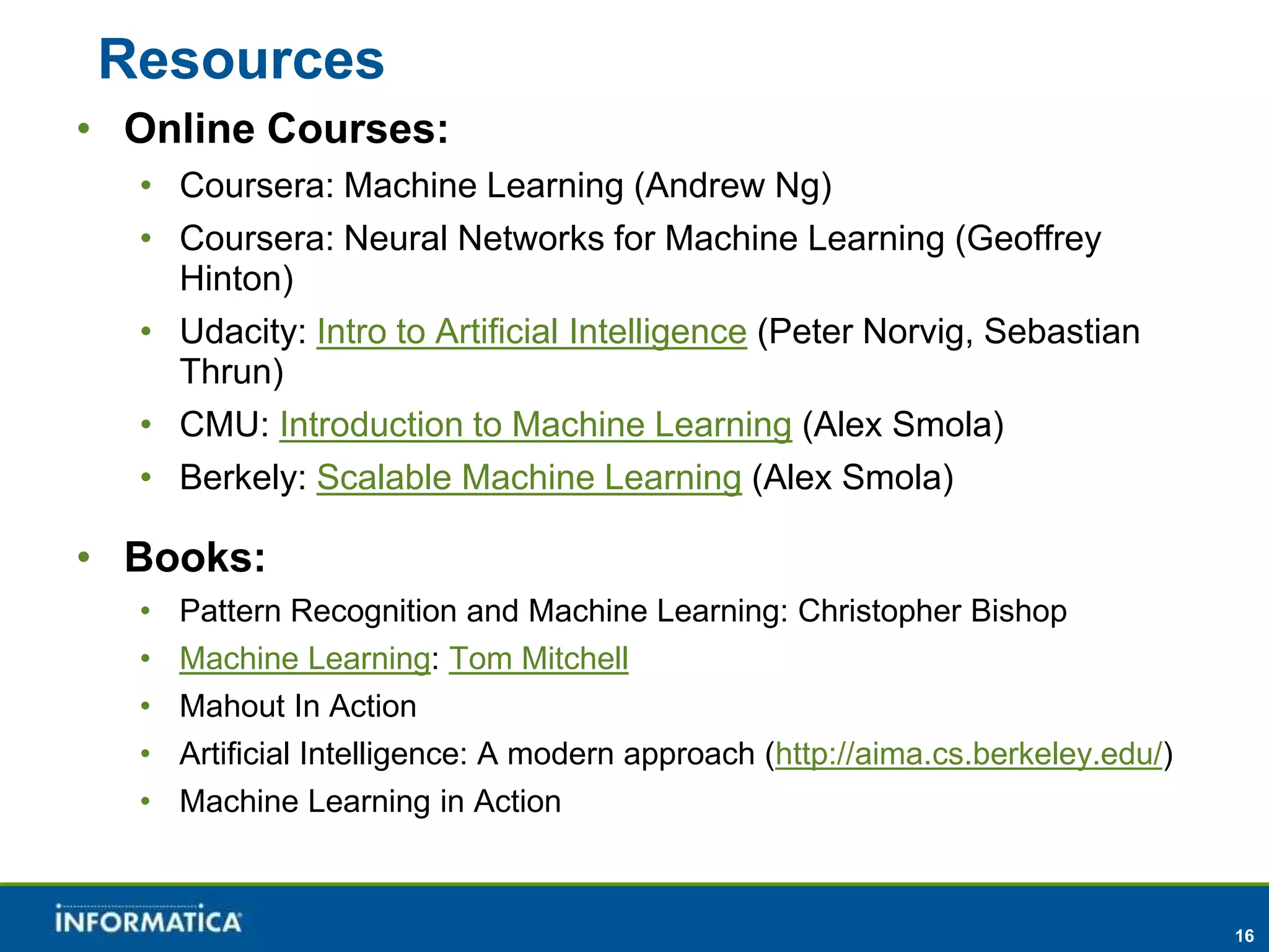 16 
Resources 
• Online Courses: 
• Coursera: Machine Learning (Andrew Ng) 
• Coursera: Neural Networks for Machine Learning (Geoffrey 
Hinton) 
• Udacity: Intro to Artificial Intelligence (Peter Norvig, Sebastian 
Thrun) 
• CMU: Introduction to Machine Learning (Alex Smola) 
• Berkely: Scalable Machine Learning (Alex Smola) 
• Books: 
• Pattern Recognition and Machine Learning: Christopher Bishop 
• Machine Learning: Tom Mitchell 
• Mahout In Action 
• Artificial Intelligence: A modern approach (http://aima.cs.berkeley.edu/) 
• Machine Learning in Action 
 