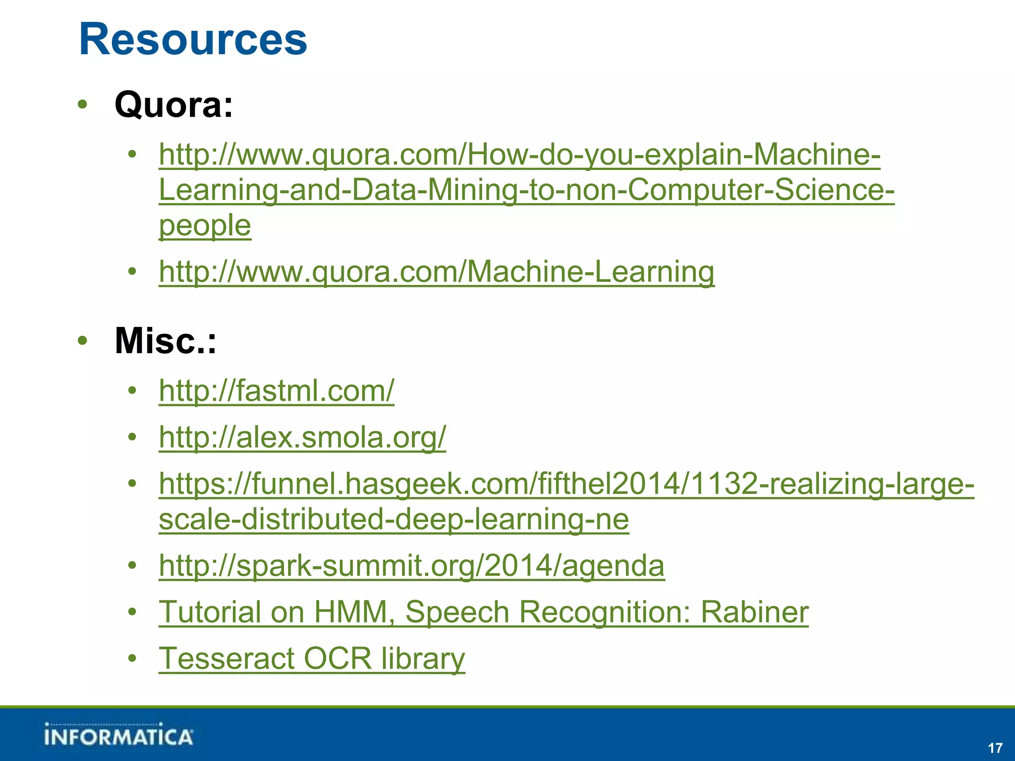 17 
Resources 
• Quora: 
• http://www.quora.com/How-do-you-explain-Machine- 
Learning-and-Data-Mining-to-non-Computer-Science-people 
• http://www.quora.com/Machine-Learning 
• Misc.: 
• http://fastml.com/ 
• http://alex.smola.org/ 
• https://funnel.hasgeek.com/fifthel2014/1132-realizing-large-scale- 
distributed-deep-learning-ne 
• http://spark-summit.org/2014/agenda 
• Tutorial on HMM, Speech Recognition: Rabiner 
• Tesseract OCR library 
