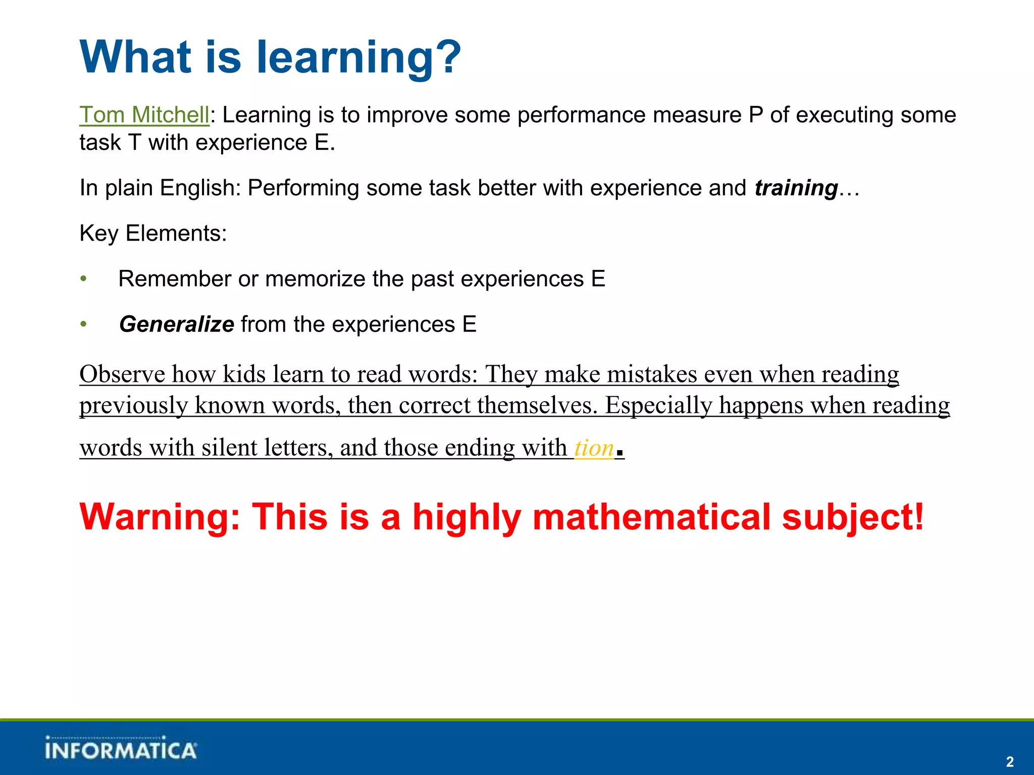2 
What is learning? 
Tom Mitchell: Learning is to improve some performance measure P of executing some 
task T with experience E. 
In plain English: Performing some task better with experience and training… 
Key Elements: 
• Remember or memorize the past experiences E 
• Generalize from the experiences E 
Observe how kids learn to read words: They make mistakes even when reading 
previously known words, then correct themselves. Especially happens when reading 
words with silent letters, and those ending with tion. 
Warning: This is a highly mathematical subject! 
 
