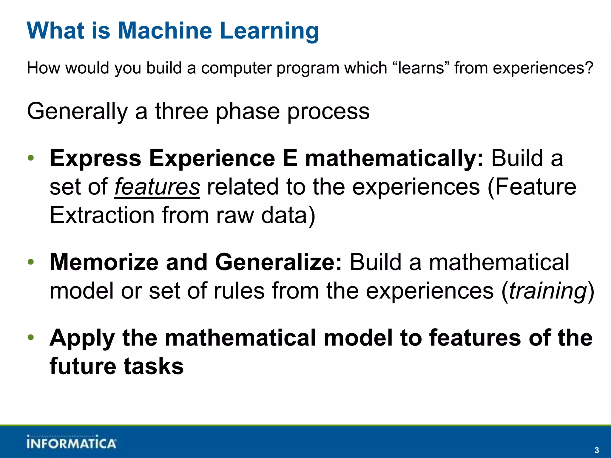 3 
What is Machine Learning 
How would you build a computer program which “learns” from experiences? 
Generally a three phase process 
• Express Experience E mathematically: Build a 
set of features related to the experiences (Feature 
Extraction from raw data) 
• Memorize and Generalize: Build a mathematical 
model or set of rules from the experiences (training) 
• Apply the mathematical model to features of the 
future tasks 
 