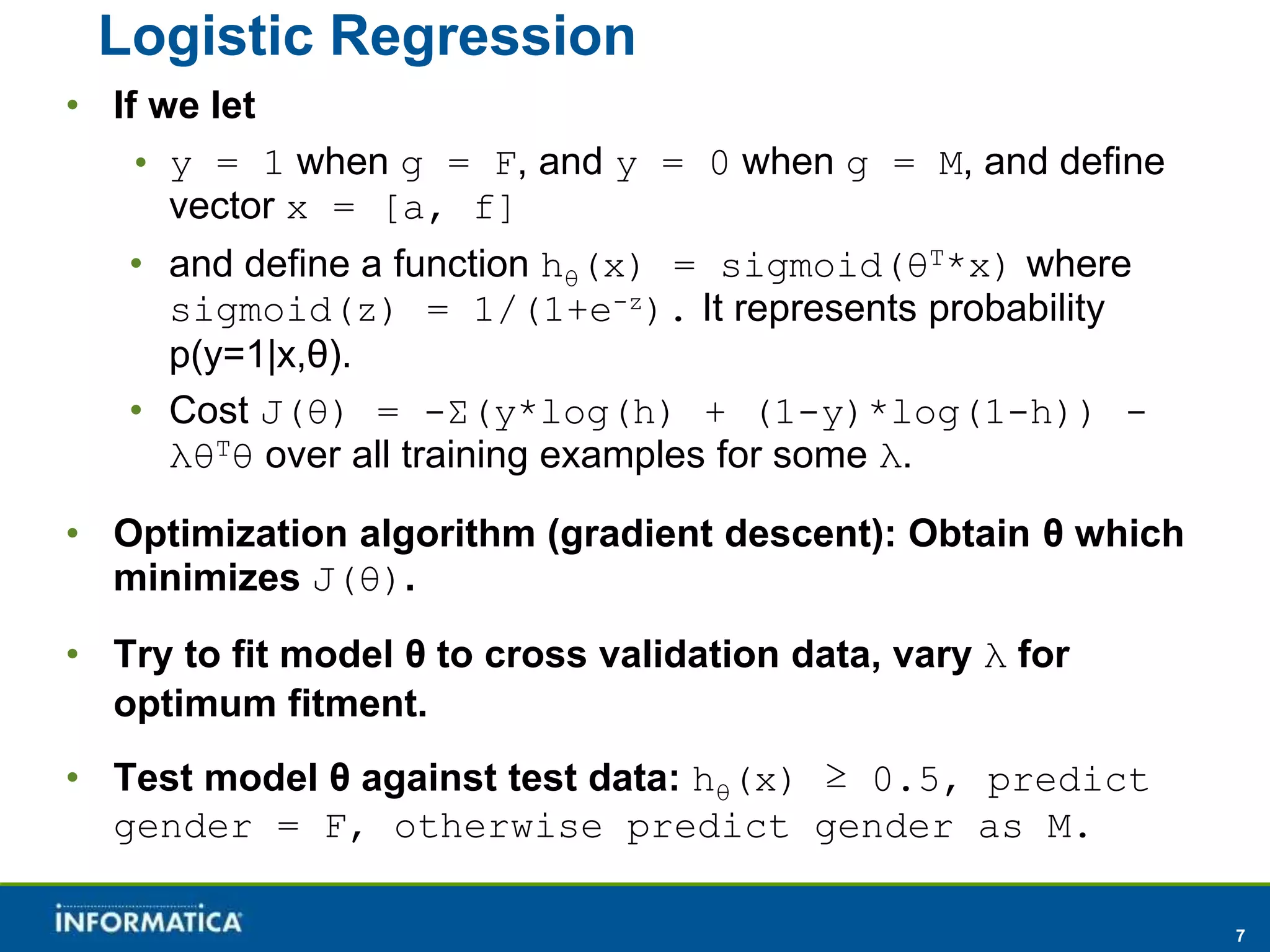 7 
Logistic Regression 
• If we let 
• y = 1 when g = F, and y = 0 when g = M, and define 
vector x = [a, f] 
• and define a function hθ(x) = sigmoid(θT*x) where 
sigmoid(z) = 1/(1+e-z). It represents probability 
p(y=1|x,θ). 
• Cost J(θ) = -Σ(y*log(h) + (1-y)*log(1-h)) - 
λθTθ over all training examples for some λ. 
• Optimization algorithm (gradient descent): Obtain θ which 
minimizes J(θ). 
• Try to fit model θ to cross validation data, vary λ for 
optimum fitment. 
• Test model θ against test data: hθ(x) ≥ 0.5, predict 
gender = F, otherwise predict gender as M. 
 