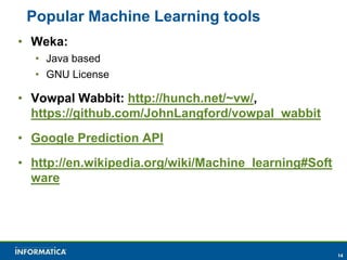 14 
Popular Machine Learning tools 
• Weka: 
• Java based 
• GNU License 
• Vowpal Wabbit: http://hunch.net/~vw/, 
https://github.com/JohnLangford/vowpal_wabbit 
• Google Prediction API 
• http://en.wikipedia.org/wiki/Machine_learning#Soft 
ware 
 