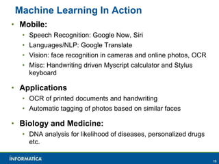 15 
Machine Learning In Action 
• Mobile: 
• Speech Recognition: Google Now, Siri 
• Languages/NLP: Google Translate 
• Vision: face recognition in cameras and online photos, OCR 
• Misc: Handwriting driven Myscript calculator and Stylus 
keyboard 
• Applications 
• OCR of printed documents and handwriting 
• Automatic tagging of photos based on similar faces 
• Biology and Medicine: 
• DNA analysis for likelihood of diseases, personalized drugs 
etc. 
 
