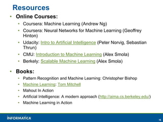16 
Resources 
• Online Courses: 
• Coursera: Machine Learning (Andrew Ng) 
• Coursera: Neural Networks for Machine Learning (Geoffrey 
Hinton) 
• Udacity: Intro to Artificial Intelligence (Peter Norvig, Sebastian 
Thrun) 
• CMU: Introduction to Machine Learning (Alex Smola) 
• Berkely: Scalable Machine Learning (Alex Smola) 
• Books: 
• Pattern Recognition and Machine Learning: Christopher Bishop 
• Machine Learning: Tom Mitchell 
• Mahout In Action 
• Artificial Intelligence: A modern approach (http://aima.cs.berkeley.edu/) 
• Machine Learning in Action 
 