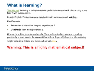 2 
What is learning? 
Tom Mitchell: Learning is to improve some performance measure P of executing some 
task T with experience E. 
In plain English: Performing some task better with experience and training… 
Key Elements: 
• Remember or memorize the past experiences E 
• Generalize from the experiences E 
Observe how kids learn to read words: They make mistakes even when reading 
previously known words, then correct themselves. Especially happens when reading 
words with silent letters, and those ending with tion. 
Warning: This is a highly mathematical subject! 
 