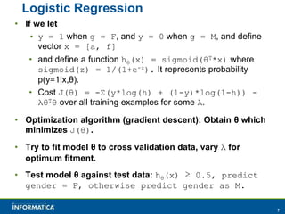 7 
Logistic Regression 
• If we let 
• y = 1 when g = F, and y = 0 when g = M, and define 
vector x = [a, f] 
• and define a function hθ(x) = sigmoid(θT*x) where 
sigmoid(z) = 1/(1+e-z). It represents probability 
p(y=1|x,θ). 
• Cost J(θ) = -Σ(y*log(h) + (1-y)*log(1-h)) - 
λθTθ over all training examples for some λ. 
• Optimization algorithm (gradient descent): Obtain θ which 
minimizes J(θ). 
• Try to fit model θ to cross validation data, vary λ for 
optimum fitment. 
• Test model θ against test data: hθ(x) ≥ 0.5, predict 
gender = F, otherwise predict gender as M. 
 
