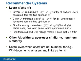 9 
Recommender Systems 
• Learn xi and θj: 
• Given xi , minimize Σ((θj)T xi - y(i,j))2 for all i where user j 
has rated item i to find optimum θj. 
• Given θj, minimize Σ((θj)T xi - y(i,j))2 for all j where user j 
has rated item i to find optimum xi. 
• Simultaneously: minimize Σ((θj)T xi - y(i,j))2 for all (i,j) 
where user j has rated item i to find optimum θj and xi. 
• Find factors X and ϴ of ratings matrix Y such that Y ≈ X ϴT 
• Other Algorithms: user-user similarity, item-item 
similarity 
• Useful even when users are not humans, for e.g.. 
Wiki documents as users and links as items. 
 