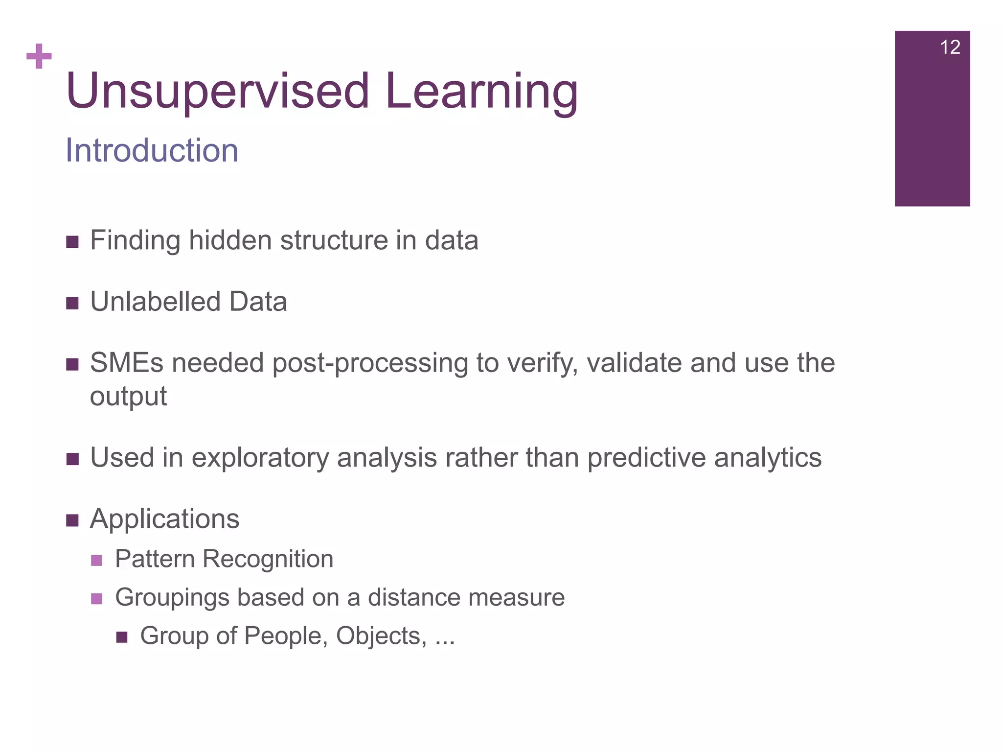 +

12

Unsupervised Learning
Introduction


Finding hidden structure in data



Unlabelled Data



SMEs needed post-processing to verify, validate and use the
output



Used in exploratory analysis rather than predictive analytics



Applications


Pattern Recognition



Groupings based on a distance measure


Group of People, Objects, ...

 