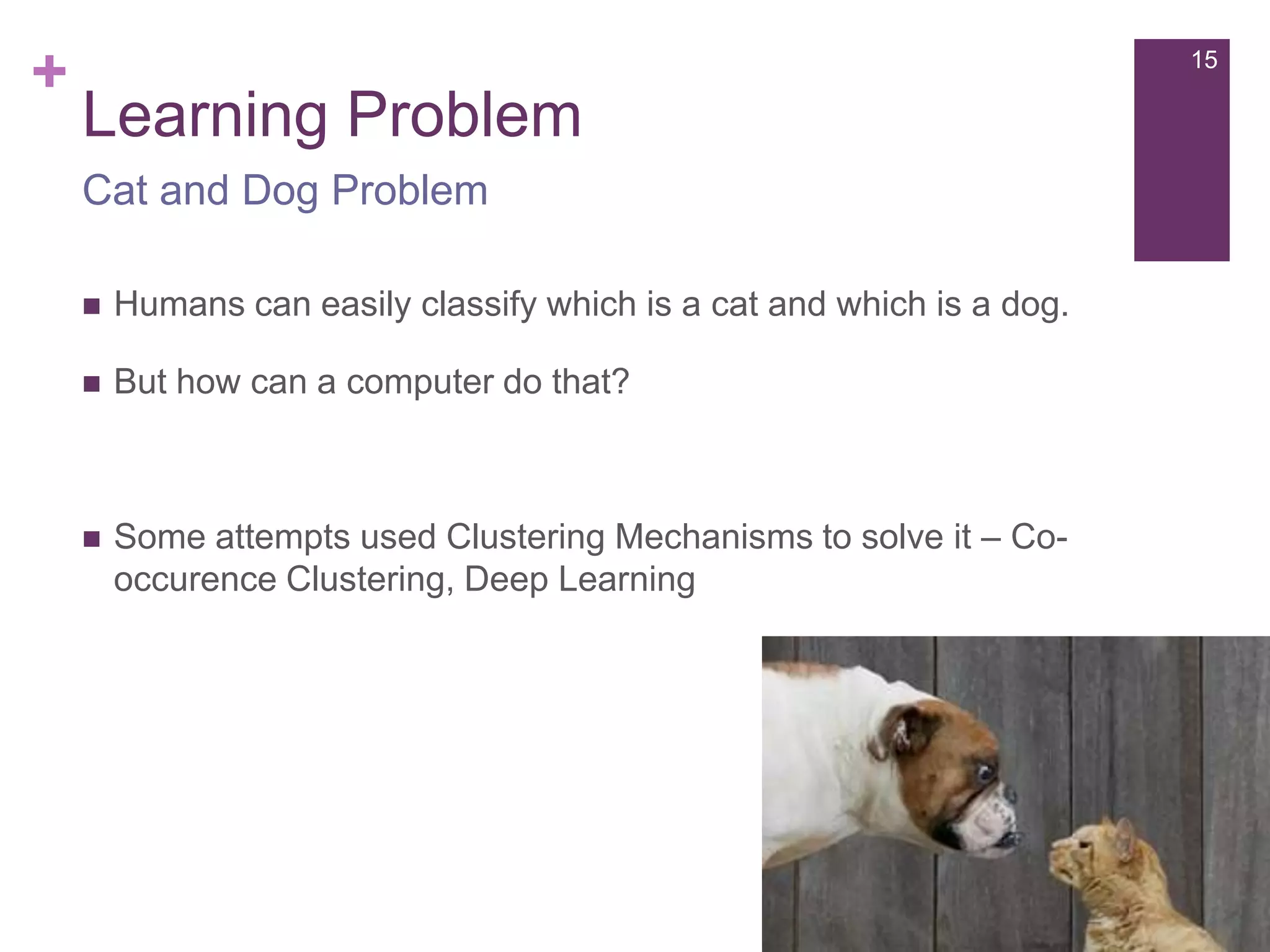 +

15

Learning Problem
Cat and Dog Problem


Humans can easily classify which is a cat and which is a dog.



But how can a computer do that?



Some attempts used Clustering Mechanisms to solve it – Cooccurence Clustering, Deep Learning

 